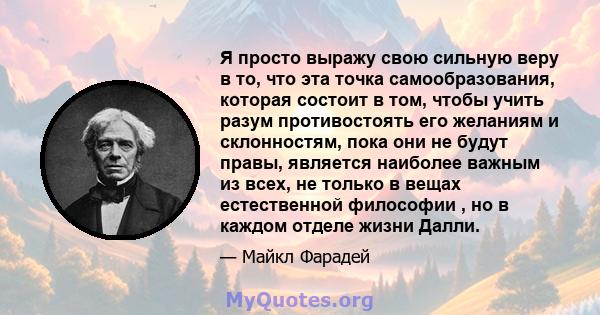 Я просто выражу свою сильную веру в то, что эта точка самообразования, которая состоит в том, чтобы учить разум противостоять его желаниям и склонностям, пока они не будут правы, является наиболее важным из всех, не