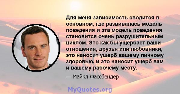 Для меня зависимость сводится в основном, где развивалась модель поведения и эта модель поведения становится очень разрушительным циклом. Это как бы ущербает ваши отношения, друзья или любовники, это наносит ущерб