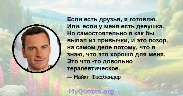 Если есть друзья, я готовлю. Или, если у меня есть девушка. Но самостоятельно я как бы выпал из привычки, и это позор, на самом деле потому, что я знаю, что это хорошо для меня. Это что -то довольно терапевтическое.