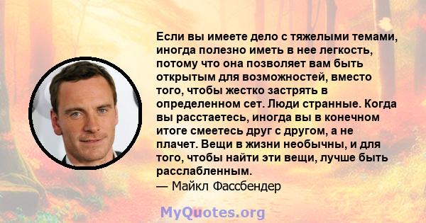 Если вы имеете дело с тяжелыми темами, иногда полезно иметь в нее легкость, потому что она позволяет вам быть открытым для возможностей, вместо того, чтобы жестко застрять в определенном сет. Люди странные. Когда вы