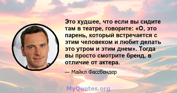 Это худшее, что если вы сидите там в театре, говорите: «О, это парень, который встречается с этим человеком и любит делать это утром и этим днем». Тогда вы просто смотрите бренд, в отличие от актера.