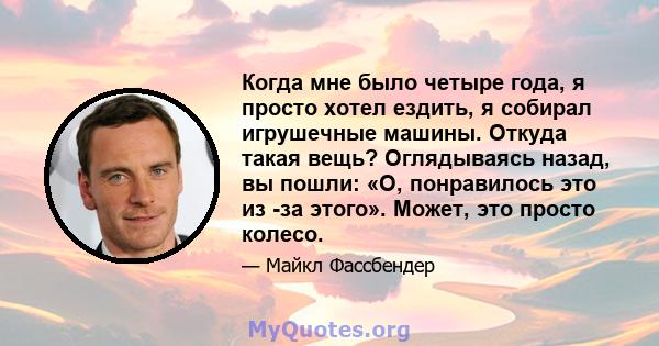 Когда мне было четыре года, я просто хотел ездить, я собирал игрушечные машины. Откуда такая вещь? Оглядываясь назад, вы пошли: «О, понравилось это из -за этого». Может, это просто колесо.