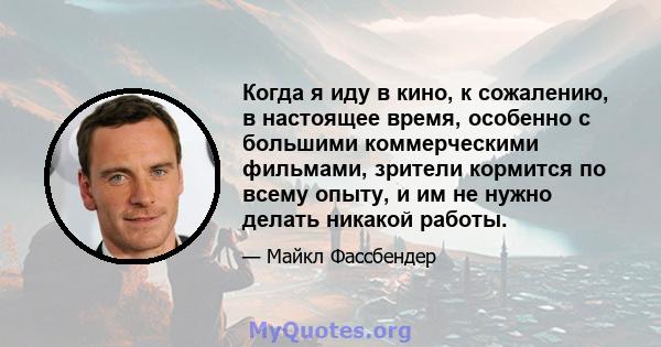 Когда я иду в кино, к сожалению, в настоящее время, особенно с большими коммерческими фильмами, зрители кормится по всему опыту, и им не нужно делать никакой работы.