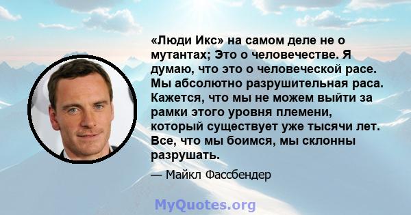 «Люди Икс» на самом деле не о мутантах; Это о человечестве. Я думаю, что это о человеческой расе. Мы абсолютно разрушительная раса. Кажется, что мы не можем выйти за рамки этого уровня племени, который существует уже