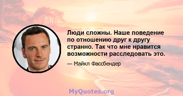 Люди сложны. Наше поведение по отношению друг к другу странно. Так что мне нравится возможности расследовать это.