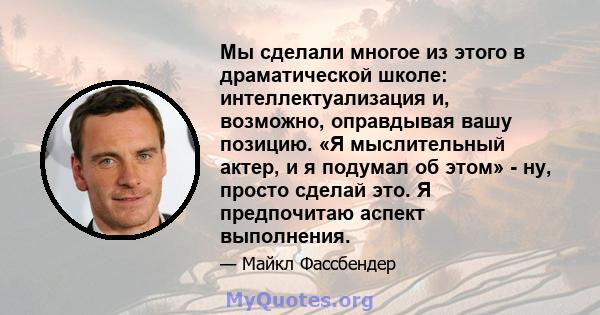 Мы сделали многое из этого в драматической школе: интеллектуализация и, возможно, оправдывая вашу позицию. «Я мыслительный актер, и я подумал об этом» - ну, просто сделай это. Я предпочитаю аспект выполнения.