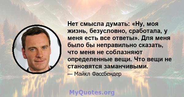 Нет смысла думать: «Ну, моя жизнь, безусловно, сработала, у меня есть все ответы». Для меня было бы неправильно сказать, что меня не соблазняют определенные вещи. Что вещи не становятся заманчивыми.