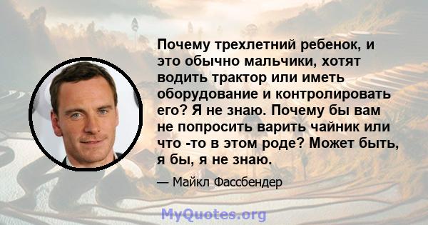 Почему трехлетний ребенок, и это обычно мальчики, хотят водить трактор или иметь оборудование и контролировать его? Я не знаю. Почему бы вам не попросить варить чайник или что -то в этом роде? Может быть, я бы, я не