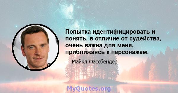 Попытка идентифицировать и понять, в отличие от судейства, очень важна для меня, приближаясь к персонажам.