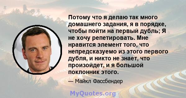 Потому что я делаю так много домашнего задания, я в порядке, чтобы пойти на первый дубль; Я не хочу репетировать. Мне нравится элемент того, что непредсказуемо из этого первого дубля, и никто не знает, что произойдет, и 