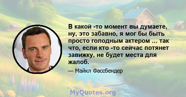 В какой -то момент вы думаете, ну, это забавно, я мог бы быть просто голодным актером ... так что, если кто -то сейчас потянет завижку, не будет места для жалоб.