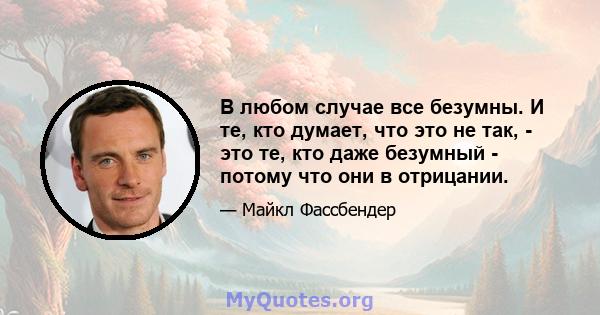 В любом случае все безумны. И те, кто думает, что это не так, - это те, кто даже безумный - потому что они в отрицании.