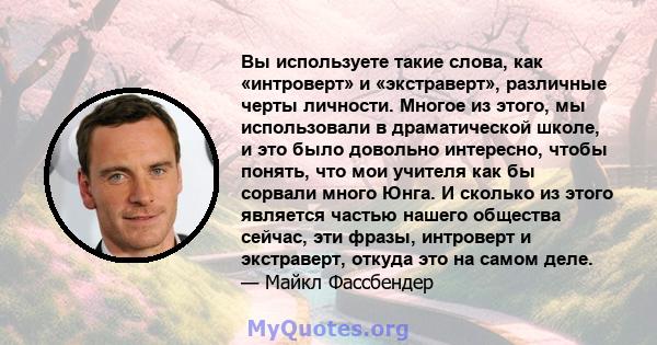 Вы используете такие слова, как «интроверт» и «экстраверт», различные черты личности. Многое из этого, мы использовали в драматической школе, и это было довольно интересно, чтобы понять, что мои учителя как бы сорвали