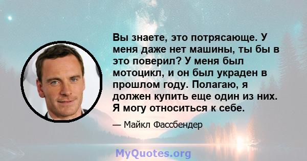 Вы знаете, это потрясающе. У меня даже нет машины, ты бы в это поверил? У меня был мотоцикл, и он был украден в прошлом году. Полагаю, я должен купить еще один из них. Я могу относиться к себе.