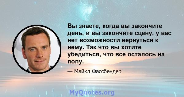 Вы знаете, когда вы закончите день, и вы закончите сцену, у вас нет возможности вернуться к нему. Так что вы хотите убедиться, что все осталось на полу.