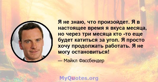 Я не знаю, что произойдет. Я в настоящее время я вкуса месяца, но через три месяца кто -то еще будет катиться за угол. Я просто хочу продолжать работать. Я не могу остановиться!