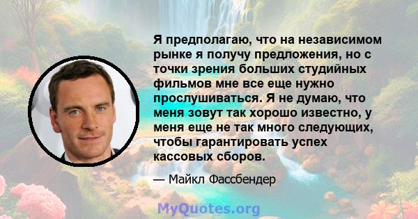 Я предполагаю, что на независимом рынке я получу предложения, но с точки зрения больших студийных фильмов мне все еще нужно прослушиваться. Я не думаю, что меня зовут так хорошо известно, у меня еще не так много