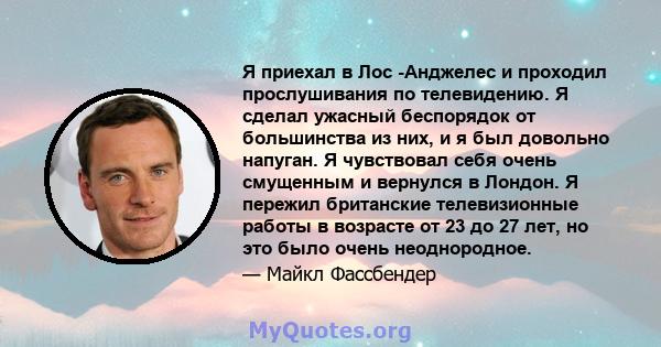 Я приехал в Лос -Анджелес и проходил прослушивания по телевидению. Я сделал ужасный беспорядок от большинства из них, и я был довольно напуган. Я чувствовал себя очень смущенным и вернулся в Лондон. Я пережил британские 