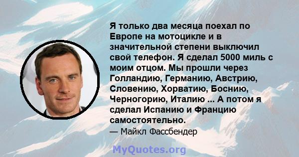 Я только два месяца поехал по Европе на мотоцикле и в значительной степени выключил свой телефон. Я сделал 5000 миль с моим отцом. Мы прошли через Голландию, Германию, Австрию, Словению, Хорватию, Боснию, Черногорию,