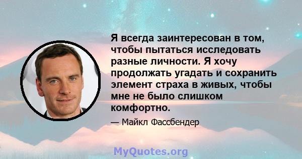 Я всегда заинтересован в том, чтобы пытаться исследовать разные личности. Я хочу продолжать угадать и сохранить элемент страха в живых, чтобы мне не было слишком комфортно.