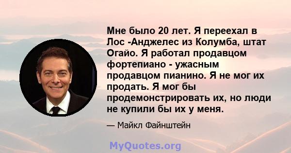 Мне было 20 лет. Я переехал в Лос -Анджелес из Колумба, штат Огайо. Я работал продавцом фортепиано - ужасным продавцом пианино. Я не мог их продать. Я мог бы продемонстрировать их, но люди не купили бы их у меня.