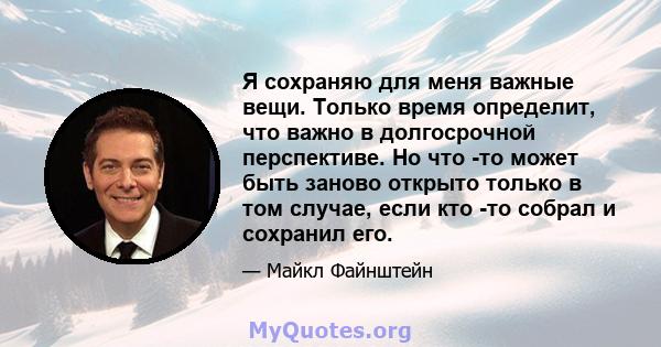 Я сохраняю для меня важные вещи. Только время определит, что важно в долгосрочной перспективе. Но что -то может быть заново открыто только в том случае, если кто -то собрал и сохранил его.