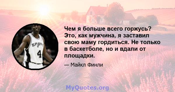 Чем я больше всего горжусь? Это, как мужчина, я заставил свою маму гордиться. Не только в баскетболе, но и вдали от площадки.