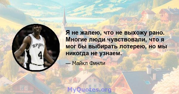 Я не жалею, что не выхожу рано. Многие люди чувствовали, что я мог бы выбирать лотерею, но мы никогда не узнаем.