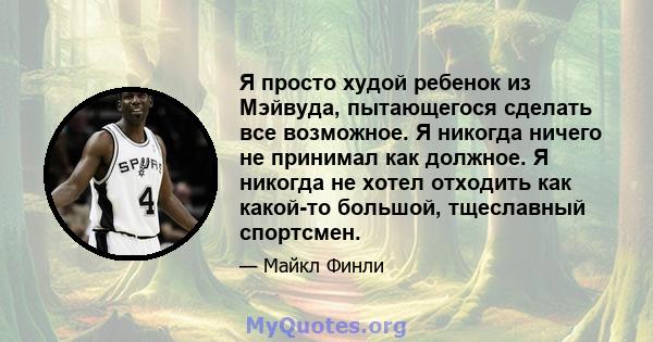 Я просто худой ребенок из Мэйвуда, пытающегося сделать все возможное. Я никогда ничего не принимал как должное. Я никогда не хотел отходить как какой-то большой, тщеславный спортсмен.