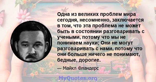 Одна из великих проблем мира сегодня, несомненно, заключается в том, что эта проблема не может быть в состоянии разговаривать с учеными, потому что мы не понимаем науки; Они не могут разговаривать с нами, потому что они 