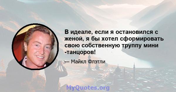 В идеале, если я остановился с женой, я бы хотел сформировать свою собственную труппу мини -танцоров!