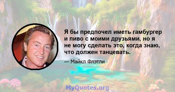 Я бы предпочел иметь гамбургер и пиво с моими друзьями, но я не могу сделать это, когда знаю, что должен танцевать.