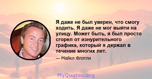 Я даже не был уверен, что смогу ходить. Я даже не мог выйти на улицу. Может быть, я был просто сгорел от изнурительного графика, который я держал в течение многих лет.