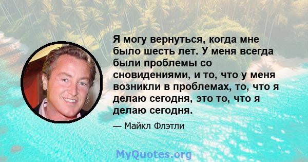 Я могу вернуться, когда мне было шесть лет. У меня всегда были проблемы со сновидениями, и то, что у меня возникли в проблемах, то, что я делаю сегодня, это то, что я делаю сегодня.