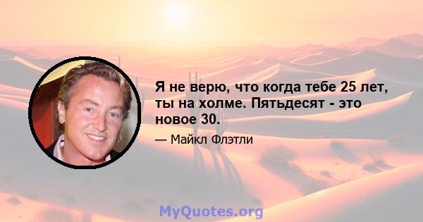 Я не верю, что когда тебе 25 лет, ты на холме. Пятьдесят - это новое 30.