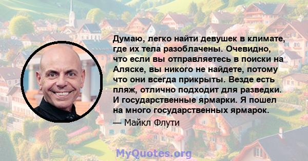 Думаю, легко найти девушек в климате, где их тела разоблачены. Очевидно, что если вы отправляетесь в поиски на Аляске, вы никого не найдете, потому что они всегда прикрыты. Везде есть пляж, отлично подходит для