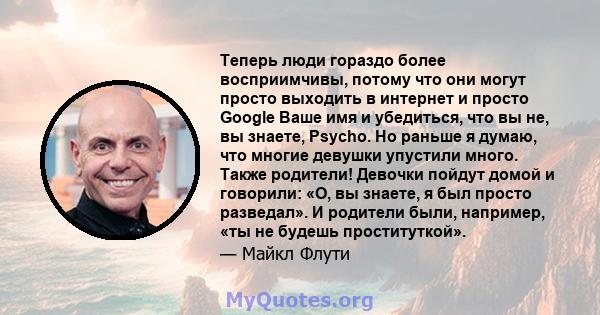 Теперь люди гораздо более восприимчивы, потому что они могут просто выходить в интернет и просто Google Ваше имя и убедиться, что вы не, вы знаете, Psycho. Но раньше я думаю, что многие девушки упустили много. Также