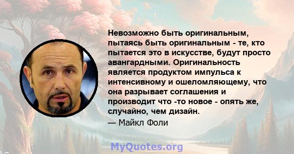 Невозможно быть оригинальным, пытаясь быть оригинальным - те, кто пытается это в искусстве, будут просто авангардными. Оригинальность является продуктом импульса к интенсивному и ошеломляющему, что она разрывает