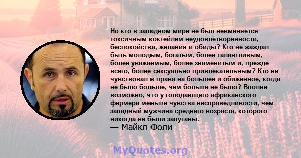 Но кто в западном мире не был невменяется токсичным коктейлем неудовлетворенности, беспокойства, желания и обиды? Кто не жаждал быть молодым, богатым, более талантливым, более уважаемым, более знаменитым и, прежде