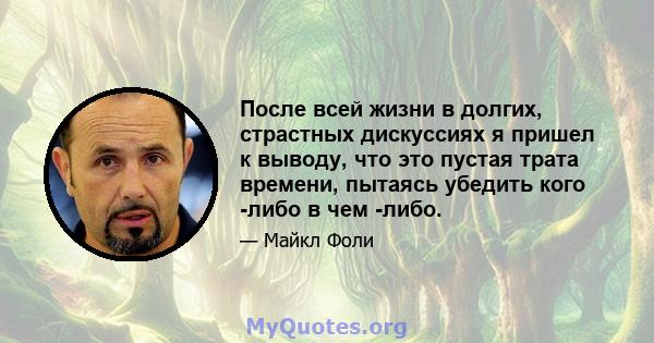 После всей жизни в долгих, страстных дискуссиях я пришел к выводу, что это пустая трата времени, пытаясь убедить кого -либо в чем -либо.