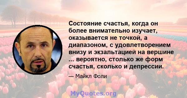 Состояние счастья, когда он более внимательно изучает, оказывается не точкой, а диапазоном, с удовлетворением внизу и экзальтацией на вершине ... вероятно, столько же форм счастья, сколько и депрессии.