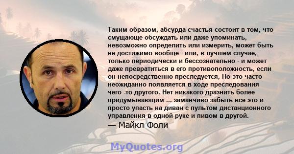 Таким образом, абсурда счастья состоит в том, что смущающе обсуждать или даже упоминать, невозможно определить или измерить, может быть не достижимо вообще - или, в лучшем случае, только периодически и бессознательно -