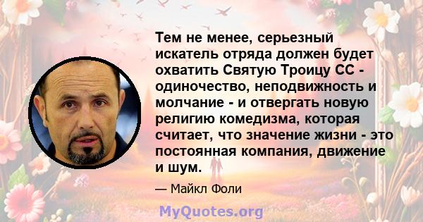 Тем не менее, серьезный искатель отряда должен будет охватить Святую Троицу СС - одиночество, неподвижность и молчание - и отвергать новую религию комедизма, которая считает, что значение жизни - это постоянная