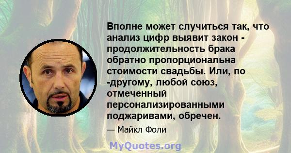 Вполне может случиться так, что анализ цифр выявит закон - продолжительность брака обратно пропорциональна стоимости свадьбы. Или, по -другому, любой союз, отмеченный персонализированными поджаривами, обречен.