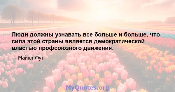 Люди должны узнавать все больше и больше, что сила этой страны является демократической властью профсоюзного движения.