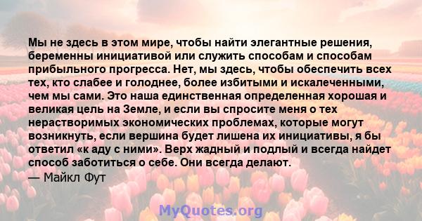 Мы не здесь в этом мире, чтобы найти элегантные решения, беременны инициативой или служить способам и способам прибыльного прогресса. Нет, мы здесь, чтобы обеспечить всех тех, кто слабее и голоднее, более избитыми и