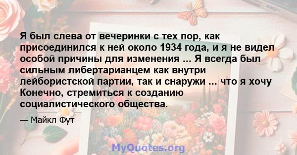 Я был слева от вечеринки с тех пор, как присоединился к ней около 1934 года, и я не видел особой причины для изменения ... Я всегда был сильным либертарианцем как внутри лейбористской партии, так и снаружи ... что я