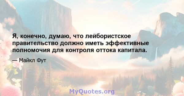 Я, конечно, думаю, что лейбористское правительство должно иметь эффективные полномочия для контроля оттока капитала.