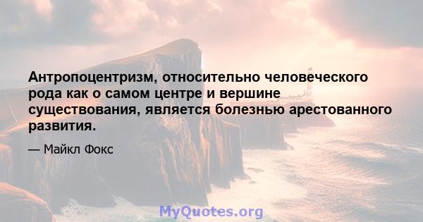 Антропоцентризм, относительно человеческого рода как о самом центре и вершине существования, является болезнью арестованного развития.