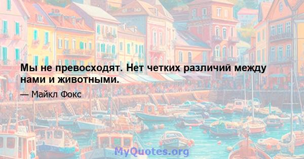 Мы не превосходят. Нет четких различий между нами и животными.